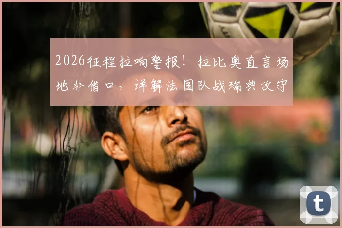 2026征程拉响警报！拉比奥直言场地非借口，详解法国队战瑞典攻守平衡关键点，中场大将点出球队痼疾