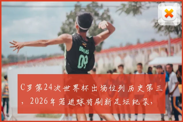 C罗第24次世界杯出场位列历史第三,2026年若进球将刷新足坛纪录,盘点其世界杯进球数据与出场意义