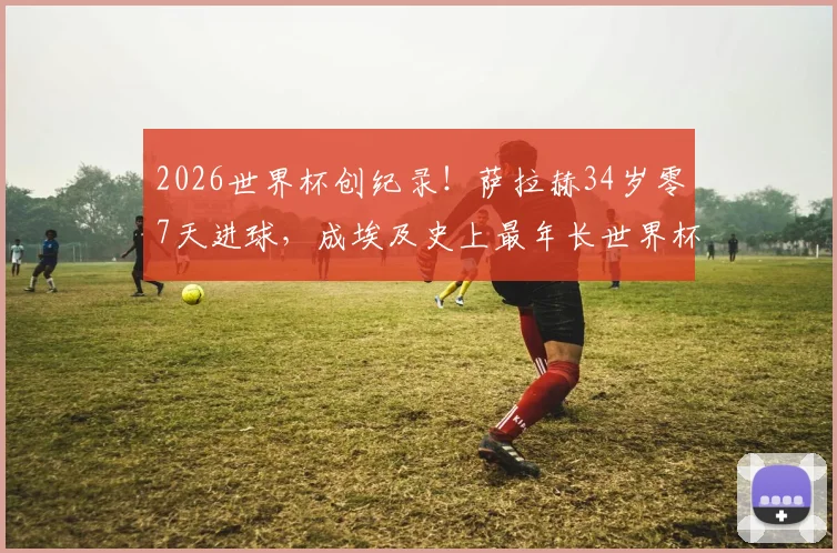 2026世界杯创纪录!萨拉赫34岁零7天进球,成埃及史上最年长世界杯射手,生涯数据与比赛回顾