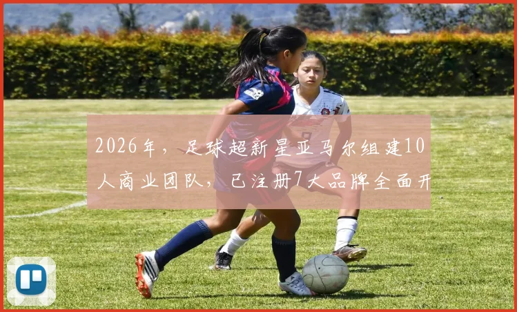 2026年，足球超新星亚马尔组建10人商业团队，已注册7大品牌全面开发个人价值