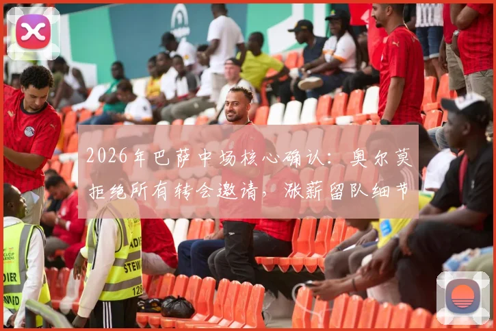 2026年巴萨中场核心确认：奥尔莫拒绝所有转会邀请，涨薪留队细节与未来阵容分析