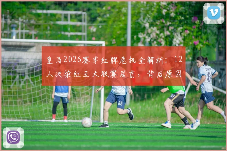皇马2026赛季红牌危机全解析：12人次染红五大联赛居首，背后原因与纪律性探讨
