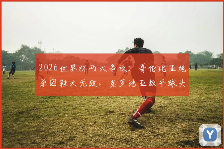 2026世界杯两大争议：哥伦比亚绝杀因鞋大无效，克罗地亚扳平球头发丝越位被吹，规则详解