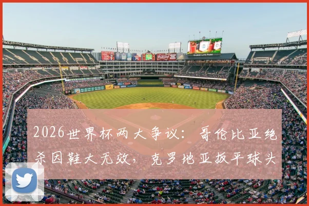 2026世界杯两大争议：哥伦比亚绝杀因鞋大无效，克罗地亚扳平球头发丝越位被吹，规则详解