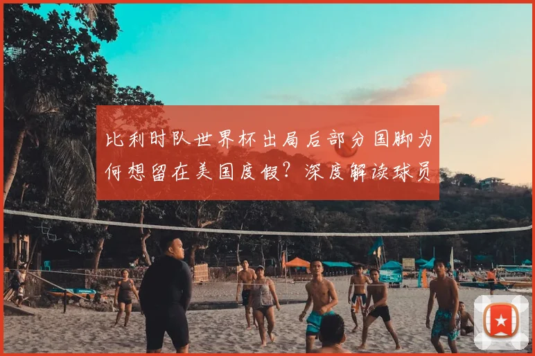 比利时队世界杯出局后部分国脚为何想留在美国度假?深度解读球员心理与行程安排