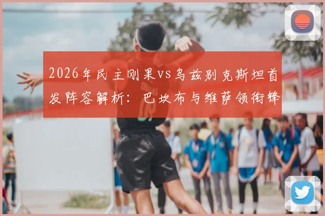 2026年民主刚果vs乌兹别克斯坦首发阵容解析:巴坎布与维萨领衔锋线,核心胡桑诺夫先发登场