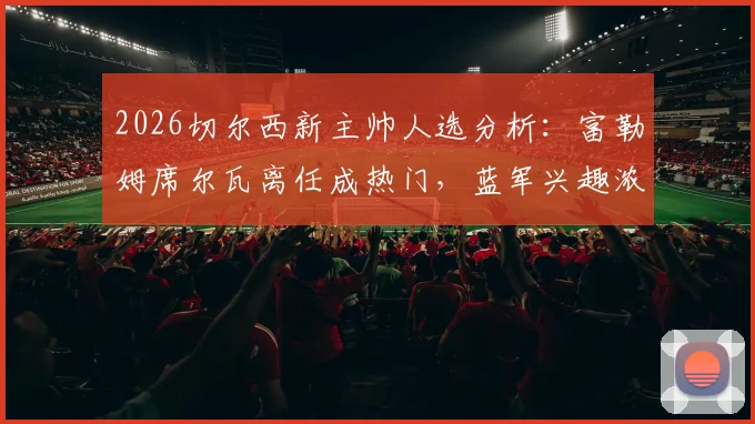 2026切尔西新主帅人选分析：富勒姆席尔瓦离任成热门，蓝军兴趣浓厚原因解读