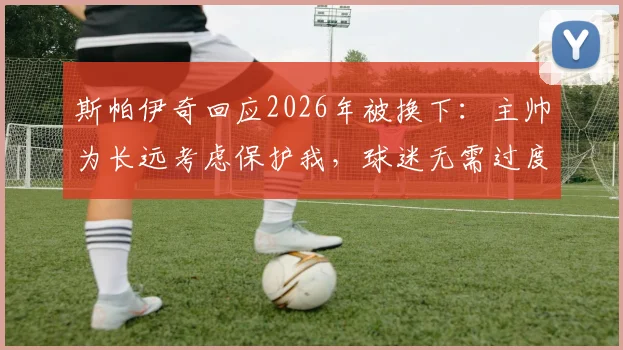 斯帕伊奇回应2026年被换下：主帅为长远考虑保护我，球迷无需过度担心
