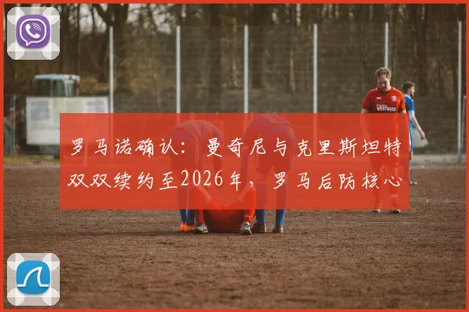 罗马诺确认:曼奇尼与克里斯坦特双双续约至2026年,罗马后防核心未来稳定