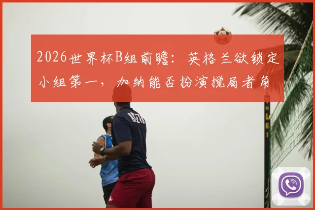 2026世界杯B组前瞻：英格兰欲锁定小组第一，加纳能否扮演搅局者角色爆冷？