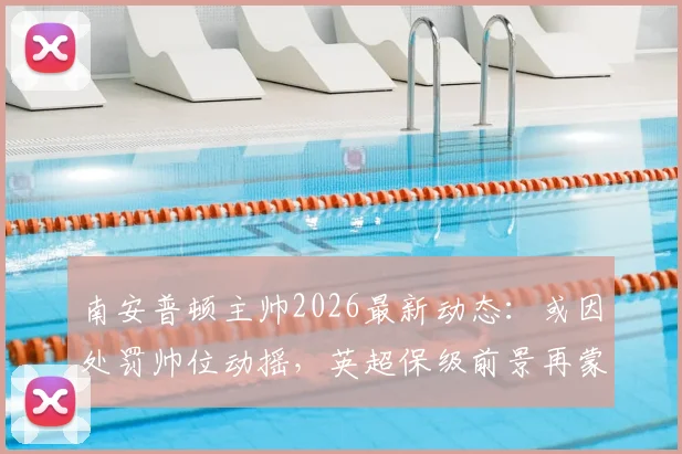 南安普顿主帅2026最新动态:或因处罚帅位动摇,英超保级前景再蒙阴影
