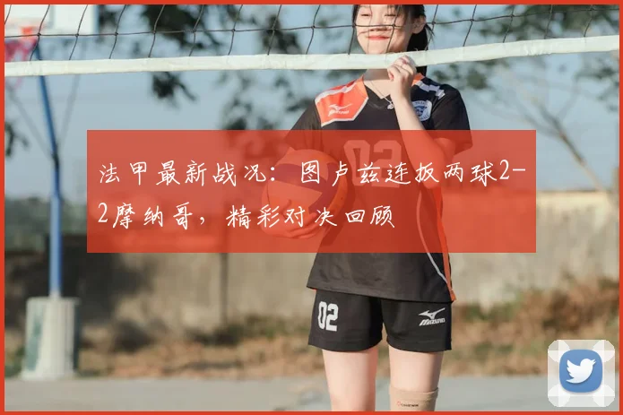 法甲最新战况：图卢兹连扳两球2-2摩纳哥，精彩对决回顾