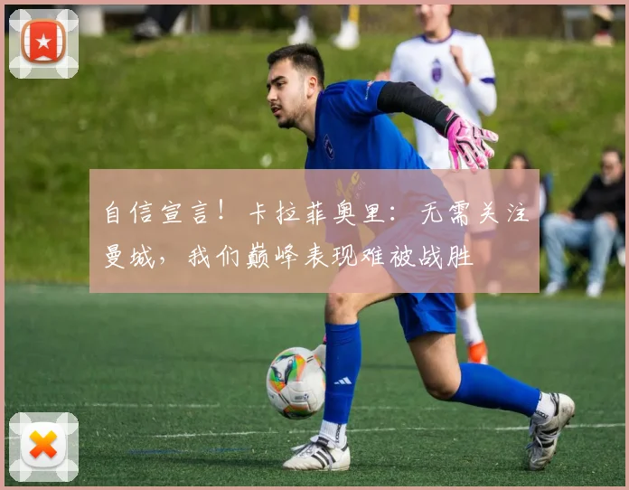 自信宣言！卡拉菲奥里：无需关注曼城，我们巅峰表现难被战胜